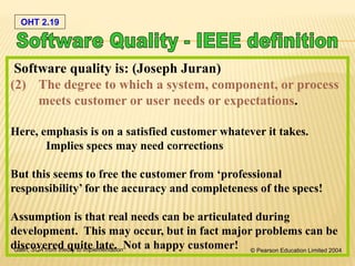 OHT 2.19
Galin, SQA from theory to implementation © Pearson Education Limited 2004
Software quality is: (Joseph Juran)
(2) The degree to which a system, component, or process
meets customer or user needs or expectations.
Here, emphasis is on a satisfied customer whatever it takes.
Implies specs may need corrections
But this seems to free the customer from ‘professional
responsibility’ for the accuracy and completeness of the specs!
Assumption is that real needs can be articulated during
development. This may occur, but in fact major problems can be
discovered quite late. Not a happy customer!
 
