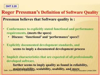 OHT 2.20
Galin, SQA from theory to implementation © Pearson Education Limited 2004
Pressman believes that Software quality is :
• Conformance to explicitly stated functional and performance
requirements, (meets the specs)
• Discuss: ‘functional’ and ‘performance’ specs!!
• Explicitly documented development standards, and
seems to imply a documented development process
• Implicit characteristics that are expected of all professionally
developed software.
further seems to imply quality as found in reliability,
maintainability, scalability, usability, and more
Roger Pressman’s Definition of Software Quality
 