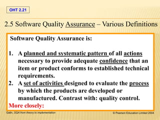 OHT 2.21
Galin, SQA from theory to implementation © Pearson Education Limited 2004
Software Quality Assurance is:
1. A planned and systematic pattern of all actions
necessary to provide adequate confidence that an
item or product conforms to established technical
requirements.
2. A set of activities designed to evaluate the process
by which the products are developed or
manufactured. Contrast with: quality control.
More closely:
2.5 Software Quality Assurance – Various Definitions
 