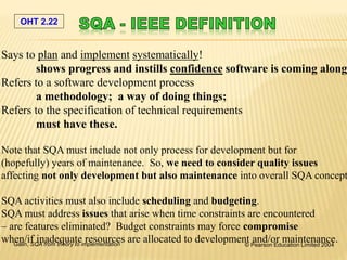 OHT 2.22
Galin, SQA from theory to implementation © Pearson Education Limited 2004
Says to plan and implement systematically!
shows progress and instills confidence software is coming along
Refers to a software development process
a methodology; a way of doing things;
Refers to the specification of technical requirements
must have these.
Note that SQA must include not only process for development but for
(hopefully) years of maintenance. So, we need to consider quality issues
affecting not only development but also maintenance into overall SQA concept
SQA activities must also include scheduling and budgeting.
SQA must address issues that arise when time constraints are encountered
– are features eliminated? Budget constraints may force compromise
when/if inadequate resources are allocated to development and/or maintenance.
 