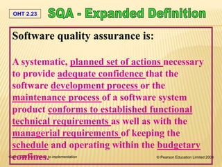 OHT 2.23
Galin, SQA from theory to implementation © Pearson Education Limited 2004
Software quality assurance is:
A systematic, planned set of actions necessary
to provide adequate confidence that the
software development process or the
maintenance process of a software system
product conforms to established functional
technical requirements as well as with the
managerial requirements of keeping the
schedule and operating within the budgetary
confines.
 