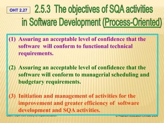 OHT 2.27
Galin, SQA from theory to implementation © Pearson Education Limited 2004
(1) Assuring an acceptable level of confidence that the
software will conform to functional technical
requirements.
(2) Assuring an acceptable level of confidence that the
software will conform to managerial scheduling and
budgetary requirements.
(3) Initiation and management of activities for the
improvement and greater efficiency of software
development and SQA activities.
 