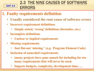 OHT 2.6
Galin, SQA from theory to implementation © Pearson Education Limited 2004
1. Faulty requirements definition
• Usually considered the root cause of software errors
• Incorrect requirement definitions
• Simply stated, ‘wrong’ definitions (formulas, etc.)
• Incomplete definitions
• Unclear or implied requirements
• Missing requirements
• Just flat-out ‘missing.’ (e.g. Program Element Code)
• Inclusion of unneeded requirements
• (many projects have gone amuck for including far too
many requirements that will never be used.
• Impacts budgets, complexity, development time, …
2.3 THE NINE CAUSES OF SOFTWARE
ERRORS
 