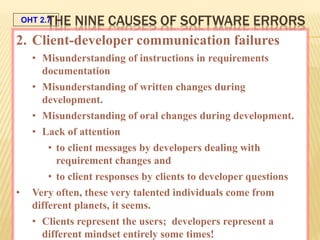 OHT 2.7
Galin, SQA from theory to implementation © Pearson Education Limited 2004
2. Client-developer communication failures
• Misunderstanding of instructions in requirements
documentation
• Misunderstanding of written changes during
development.
• Misunderstanding of oral changes during development.
• Lack of attention
• to client messages by developers dealing with
requirement changes and
• to client responses by clients to developer questions
• Very often, these very talented individuals come from
different planets, it seems.
• Clients represent the users; developers represent a
different mindset entirely some times!
THE NINE CAUSES OF SOFTWARE ERRORS
 