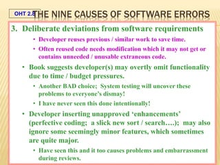 OHT 2.8
Galin, SQA from theory to implementation © Pearson Education Limited 2004
3. Deliberate deviations from software requirements
• Developer reuses previous / similar work to save time.
• Often reused code needs modification which it may not get or
contains unneeded / unusable extraneous code.
• Book suggests developer(s) may overtly omit functionality
due to time / budget pressures.
• Another BAD choice; System testing will uncover these
problems to everyone’s dismay!
• I have never seen this done intentionally!
• Developer inserting unapproved ‘enhancements’
(perfective coding; a slick new sort / search….); may also
ignore some seemingly minor features, which sometimes
are quite major.
• Have seen this and it too causes problems and embarrassment
during reviews.
THE NINE CAUSES OF SOFTWARE ERRORS
 