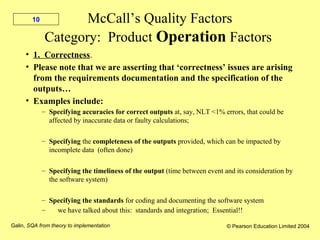 Galin, SQA from theory to implementation © Pearson Education Limited 2004
10 McCall’s Quality Factors
Category: Product Operation Factors
• 1. Correctness.
• Please note that we are asserting that ‘correctness’ issues are arising
from the requirements documentation and the specification of the
outputs…
• Examples include:
– Specifying accuracies for correct outputs at, say, NLT <1% errors, that could be
affected by inaccurate data or faulty calculations;
– Specifying the completeness of the outputs provided, which can be impacted by
incomplete data (often done)
– Specifying the timeliness of the output (time between event and its consideration by
the software system)
– Specifying the standards for coding and documenting the software system
– we have talked about this: standards and integration; Essential!!
 