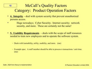 Galin, SQA from theory to implementation © Pearson Education Limited 2004
12 McCall’s Quality Factors
Category: Product Operation Factors
• 4. Integrity – deal with system security that prevent unauthorized
persons access.
• Huge nowadays; Cyber Security; Internet security; network
security, and more. These are certainly not the same!
• 5. Usability Requirements – deals with the scope of staff resources
needed to train new employees and to operate the software system.
– Deals with learnability, utility, usability, and more. (me)
– Example spec: A staff member should be able to process n transactions / unit time.
(me)
 