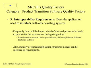 Galin, SQA from theory to implementation © Pearson Education Limited 2004
18
McCall’s Quality Factors
Category: Product Transition Software Quality Factors
• 3. Interoperability Requirements: Does the application
need to interface with other existing systems
–Frequently these will be known ahead of time and plans can be made
to provide for this requirement during design time.
• Sometimes these systems can be quite different; different platforms, different
databases, and more
–Also, industry or standard application structures in areas can be
specified as requirements.
 
