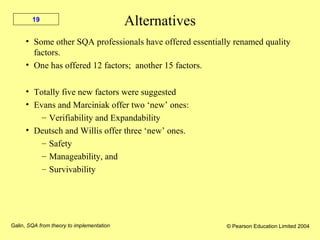 Galin, SQA from theory to implementation © Pearson Education Limited 2004
19
Alternatives
• Some other SQA professionals have offered essentially renamed quality
factors.
• One has offered 12 factors; another 15 factors.
• Totally five new factors were suggested
• Evans and Marciniak offer two ‘new’ ones:
– Verifiability and Expandability
• Deutsch and Willis offer three ‘new’ ones.
– Safety
– Manageability, and
– Survivability
 