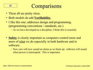 Galin, SQA from theory to implementation © Pearson Education Limited 2004
23
Comparisons
• These all are pretty close.
• Both models do add Verifiability,
• I like this one; addresses design and programming.
(programming conventions / standards, etc.)
– As we have developed as a discipline, I think this is essential.
• Safety is clearly important as computers control more and
more of what we do especially in both hardware and in
software.
– New cars will now sound an alarm as we back up; software will sound
when power is interrupted. This is important.
 