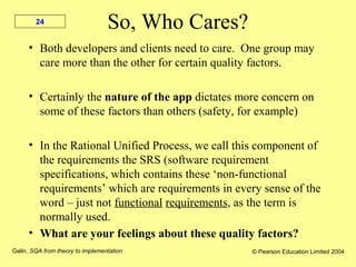 Galin, SQA from theory to implementation © Pearson Education Limited 2004
24
So, Who Cares?
• Both developers and clients need to care. One group may
care more than the other for certain quality factors.
• Certainly the nature of the app dictates more concern on
some of these factors than others (safety, for example)
• In the Rational Unified Process, we call this component of
the requirements the SRS (software requirement
specifications, which contains these ‘non-functional
requirements’ which are requirements in every sense of the
word – just not functional requirements, as the term is
normally used.
• What are your feelings about these quality factors?
 