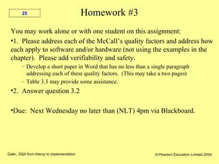 Galin, SQA from theory to implementation © Pearson Education Limited 2004
25 Homework #3
You may work alone or with one student on this assignment:
•1. Please address each of the McCall’s quality factors and address how
each apply to software and/or hardware (not using the examples in the
chapter). Please add verifiability and safety.
– Develop a short paper in Word that has no less than a single paragraph
addressing each of these quality factors. (This may take a two pages)
– Table 3.3 may provide some assistance.
•2. Answer question 3.2
•Due: Next Wednesday no later than (NLT) 4pm via Blackboard.
 