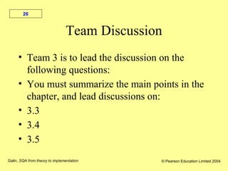 Galin, SQA from theory to implementation © Pearson Education Limited 2004
26
Team Discussion
• Team 3 is to lead the discussion on the
following questions:
• You must summarize the main points in the
chapter, and lead discussions on:
• 3.3
• 3.4
• 3.5
 