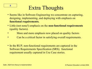 Galin, SQA from theory to implementation © Pearson Education Limited 2004
5
Extra Thoughts
• Seems like in Software Engineering we concentrate on capturing,
designing, implementing, and deploying with emphasis on
functional requirements.
• Little (not none!) emphasis on the non-functional requirements
(quality factors).
• More and more emphasis now placed on quality factors
• Can be a critical factor in satisfying overall requirements.
• In the RUP, non-functional requirements are captured in the
Software Requirements Specification (SRS); functional
requirement usually captured in Use Case stories.
 