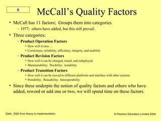Galin, SQA from theory to implementation © Pearson Education Limited 2004
6
McCall’s Quality Factors
• McCall has 11 factors; Groups them into categories.
– 1977; others have added, but this still prevail.
• Three categories:
– Product Operation Factors
• How well it runs….
• Correctness, reliability, efficiency, integrity, and usability
– Product Revision Factors
• How well it can be changed, tested, and redeployed.
• Maintainability; flexibility; testability
– Product Transition Factors
• How well it can be moved to different platforms and interface with other systems
• Portability; Reusability; Interoperability
• Since these underpin the notion of quality factors and others who have
added, reword or add one or two, we will spend time on these factors.
 