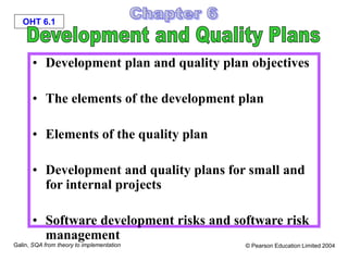 OHT 6.1
Galin, SQA from theory to implementation © Pearson Education Limited 2004
• Development plan and quality plan objectives
• The elements of the development plan
• Elements of the quality plan
• Development and quality plans for small and
for internal projects
• Software development risks and software risk
management
 