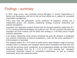 Findings – summary
• In 2014. large survey was conducted among Managers in several Organizations in
Bosnia and Herzegovina, with aim to find out what effects are in relation for successful
organization management.
• There were total 165 participants; survey contained 16 questions, dividied into 4
independent groups ( BI/ analytics, Leadership/ strategy, Customer relationship and
external competition).
• Correlation and regression analysis showed that the strongest (positive) relationship (R =
0,77) is among leadership/strategies and customer care. We can conclude that when top
managers are more involved, and the better their strategy is, it will likely result in higher
customer satisfaction.
• A bit weaker relationship exists among remaining two pairs (BI analytics vs leadership
and customer relationship vs external competition) – both with the same coefficient R =
0,54 (rounded to 2 decimals).
• The weakest relation (R = 0,17) which is really small is seen between usage of business
analytics tools in a company and managers’ opinion about competition and tools they use.
• If we add into previous result „Leadership” as an independent variable, we notice that this
relationship increases (from tiny R = 0,17 to R = 0,41) meaning that managers’
involvement drastically impacts on competition relationships, as well as customer
relationship, which was mentioned earlier.
 