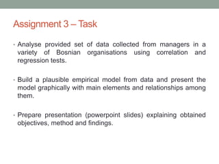 Assignment 3 – Task
• Analyse provided set of data collected from managers in a
variety of Bosnian organisations using correlation and
regression tests.
• Build a plausible empirical model from data and present the
model graphically with main elements and relationships among
them.
• Prepare presentation (powerpoint slides) explaining obtained
objectives, method and findings.
 