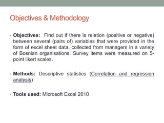 Objectives & Methodology
• Objectives: Find out if there is relation (positive or negative)
between several (pairs of) variables that were provided in the
form of excel sheet data, collected from managers in a variety
of Bosnian organisations. Survey items were measured on 5-
point likert scales.
• Methods: Descriptive statistics (Correlation and regression
analysis)
• Tools used: Microsoft Excel 2010
 