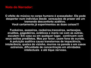 Nota do Narrador: O efeito da música no corpo humano é avassalador. Ela pode despertar num indivíduo desde  sensações de prazer até um tremendo desconforto auditivo.  Você certamente já experimentou as duas coisas!!! Funkeiros, axezeiros, rockeiros,tranceiros, sertanejos, eruditos, pagodeiros, ecléticos e maria vai com as outras, escutem: Em casa ou em qualquer lugar,  continuem com seus estilos prediletos. Mas por favor, usem fone de ouvido.  A poluição auditiva causa transtornos de impaciência, intolerância, queixa do vizinho, murros na parede e em casos extremos, dificuldade de concentração em atividades intelectuais  e até tique nervoso. 