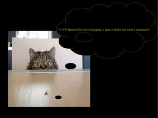 Eu??! Nossa!!Vc nem imagina o que o tédio faz com a pessoa!!! 