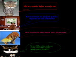 Não tem remédio. Melhor vc conformar. Por isso sempre me pergunto quantos  segundos de vida ainda tenho! Se no final tudo der errado.Vamos  para a Suíça comigo? Tá bom!!!Mas minha irmã quer usar o computador agora!! Depois a gente vê isso!!!!! 