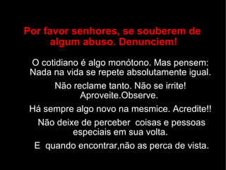 Por favor senhores, se souberem de  algum abuso. Denunciem! O cotidiano é algo monótono. Mas pensem: Nada na vida se repete absolutamente igual. Não reclame tanto. Não se irrite! Aproveite.Observe.  Há sempre algo novo na mesmice. Acredite!! Não deixe de perceber  coisas e pessoas especiais em sua volta. E  quando encontrar,não as perca de vista. 