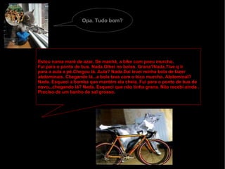 Opa. Tudo bom? Estou numa maré de azar. De manhã, a bike com pneu murcho. Fui para o ponto de bus. Nada.Olhei no bolso. Grana?Nada.Tive q ir para a aula a pé.Chegou lá. Aula? Nada.Dai levei minha bola de fazer  abdominais. Chegando lá...a bola tava com o bico murcho. Abdominal? Nada. Esqueci a bomba que mantém ela cheia. Fui para o ponto de bus de  novo...chegando lá? Nada. Esqueci que não tinha grana. Não recebi ainda . Preciso de um banho de sal grosso. 