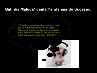Gatinha Maluca* canta Paralamas do Sucesso “  E volta e meia eu entro com meu carro pela contramãoooooooo...Se eu tô alegre, eu ponho os óculos e vejo tudo bem..mas se tô triste eu tiro os óculos e nãooooooooo vejoooooo  ninguém!!” 