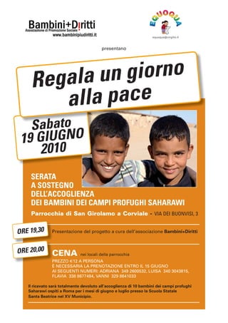 equoqua@virgilio.it
presentano
Re gala un giorno
a lla pace
Sabato
19 GIUGNO
2010
SERATA
A SOSTEGNO
DELL’ACCOGLIENZA
DEI BAMBINI DEI CAMPI PROFUGHI SAHARAWI
Parrocchia di San Girolamo a Corviale - VIA DEI BUONVISI, 3
ORE 19,30 P
Presentazione del progetto a cura dell’associazione Bambini+Diritti
ORE 20,00 C
CENA nei locali della parrocchia
PREZZO €12 A PERSONA
P
È NECESSARIA LA PRENOTAZIONE ENTRO IL 15 GIUGNO
AI SEGUENTI NUMERI: ADRIANA 349 2600532, LUISA 340 3043815,
FLAVIA 338 8677494, VANNI 329 8641033
Il ricavato sarà totalmente devoluto all’accoglienza di 10 bambini dei campi profughi
Saharawi ospiti a Roma per i mesi di giugno e luglio presso la Scuola Statale
Santa Beatrice nel XV Municipio.