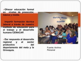 Ofrecer educación formal
en niveles de preescolar,
básica y media.

Impartir formación técnica
laboral a través de nuestro
instituto de educación para
el trabajo y el desarrollo
humano CENACAP.

Dar respuesta al desarrollo
regional   y   al   sector
productivo             del
departamento del meta y la     Fuente: Archivo
Orinoquia.                     Personal
 