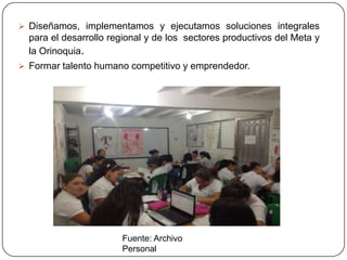  Diseñamos, implementamos y ejecutamos soluciones integrales
  para el desarrollo regional y de los sectores productivos del Meta y
  la Orinoquia.
 Formar talento humano competitivo y emprendedor.




                       Fuente: Archivo
                       Personal
 