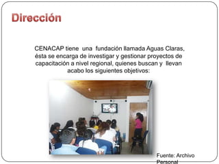 CENACAP tiene una fundación llamada Aguas Claras,
ésta se encarga de investigar y gestionar proyectos de
capacitación a nivel regional, quienes buscan y llevan
           acabo los siguientes objetivos:




                                           Fuente: Archivo
                                           Personal
 
