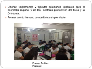  Diseñar, implementar y ejecutar soluciones integrales para el
  desarrollo regional y de los   sectores productivos del Meta y la
  Orinoquia.
 Formar talento humano competitivo y emprendedor.




                       Fuente: Archivo
                       Personal
 