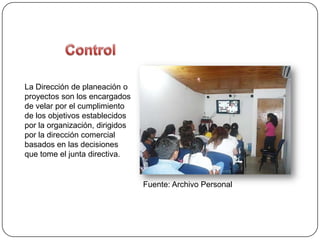 La Dirección de planeación o
proyectos son los encargados
de velar por el cumplimiento
de los objetivos establecidos
por la organización, dirigidos
por la dirección comercial
basados en las decisiones
que tome el junta directiva.


                                 Fuente: Archivo Personal
 