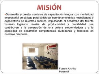 Desarrollar y prestar servicios de capacitación integral con mentalidad
empresarial de calidad para satisfacer oportunamente las necesidades y
expectativas de nuestros clientes, impulsando el desarrollo del talento
humano logrando niveles de productividad y rentabilidad que
contribuyan a la generación de una cultura emprendedora y a la
capacidad de desarrollar competencias ciudadanas y laborales en
nuestros discentes.




                                            Fuente: Archivo
                                            Personal
 