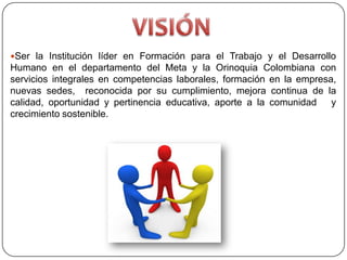 Ser la Institución líder en Formación para el Trabajo y el Desarrollo
Humano en el departamento del Meta y la Orinoquia Colombiana con
servicios integrales en competencias laborales, formación en la empresa,
nuevas sedes, reconocida por su cumplimiento, mejora continua de la
calidad, oportunidad y pertinencia educativa, aporte a la comunidad    y
crecimiento sostenible.
 