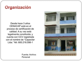 Desde hace 3 años
    CENACAP está en el
 proceso de certificación de
    calidad. A su vez está
  legalmente constituida; y
 cuenta con CCV registrada
con el nombre de “Capacitar
  Ltda.” Nit: 800.218.598-1




               Fuente: Archivo
               Personal
 