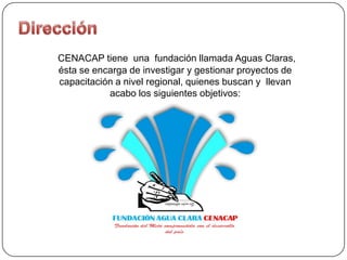 CENACAP tiene una fundación llamada Aguas Claras,
ésta se encarga de investigar y gestionar proyectos de
capacitación a nivel regional, quienes buscan y llevan
           acabo los siguientes objetivos:
 