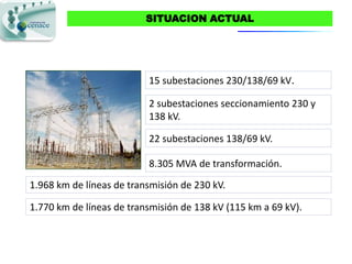 SITUACION ACTUAL




                          15 subestaciones 230/138/69 kV.

                          2 subestaciones seccionamiento 230 y
                          138 kV.

                          22 subestaciones 138/69 kV.

                          8.305 MVA de transformación.
1.968 km de líneas de transmisión de 230 kV.

1.770 km de líneas de transmisión de 138 kV (115 km a 69 kV).
 