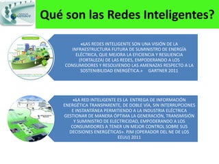 Qué son las Redes Inteligentes?
          «LAS REDES INTELIGENTE SON UNA VISIÓN DE LA
      INFRAESTRUCTURA FUTURA DE SUMINISTRO DE ENERGÍA
        ELÉCTRICA, QUE MEJORA LA EFICIENCIA Y RESILIENCIA
         (FORTALEZA) DE LAS REDES, EMPODERANDO A LOS
    CONSUMIDORES Y RESOLVIENDO LAS AMENAZAS RESPECTO A LA
          SOSTENIBILIDAD ENERGÉTICA.» GARTNER 2011




        «LA RED INTELIGENTE ES LA ENTREGA DE INFORMACIÓN
    ENERGÉTICA TRANSPARENTE, DE DOBLE VÍA, SIN INTERRUPCIONES
       E INSTANTÁNEA PERMITIENDO A LA INDUSTRIA ELÉCTRICA
    GESTIONAR DE MANERA ÓPTIMA LA GENERACIÓN, TRANSMISIÓN
        Y SUMINISTRO DE ELECTRICIDAD, EMPODERANDO A LOS
       CONSUMIDORES A TENER UN MEJOR CONTROL SOBRE SUS
      DECISIONES ENERGÉTICAS». PJM (OPERADOR DEL NE DE LOS
                            EEUU) 2011
 