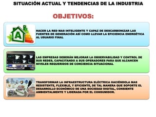SITUACIÓN ACTUAL Y TENDENCIAS DE LA INDUSTRIA


                 OBJETIVOS:

       HACER LA RED MAS INTELIGENTE Y CAPAZ DE DESCARBONIZAR LAS
       FUENTES DE GENERACIÓN ASÍ COMO LLEVAR LA EFICIENCIA ENERGÉTICA
       AL USUARIO FINAL




       LAS EMPRESAS DEBERÁN MEJORAR LA OBSERVABILIDAD Y CONTROL DE
       SUS REDES, CAPACITANDO A SUS OPERADORES PARA QUE ALCANCEN
       NIVELES REQUERIDOS DE CONCIENCIA SITUACIONAL




       TRANSFORMAR LA INFRAESTRUCTURA ELÉCTRICA HACIÉNDOLA MAS
       RESISTENTE, FLEXIBLE, Y EFICIENTE, DE TAL MANERA QUE SOPORTE EL
       DESARROLLO ECONÓMICO DE UNA SOCIEDAD DIGITAL, CONSIENTE
       AMBIENTALMENTE Y LIDERADA POR EL CONSUMIDOR.
 