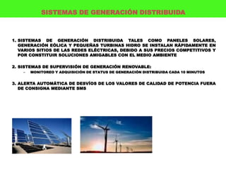 SISTEMAS DE GENERACIÓN DISTRIBUIDA



1. SISTEMAS DE GENERACIÓN DISTRIBUIDA TALES COMO PANELES SOLARES,
   GENERACIÓN EÓLICA Y PEQUEÑAS TURBINAS HIDRO SE INSTALAN RÁPIDAMENTE EN
   VARIOS SITIOS DE LAS REDES ELÉCTRICAS, DEBIDO A SUS PRECIOS COMPETITIVOS Y
   POR CONSTITUIR SOLUCIONES AMIGABLES CON EL MEDIO AMBIENTE

2. SISTEMAS DE SUPERVISIÓN DE GENERACIÓN RENOVABLE:
    –   MONITOREO Y ADQUISICIÓN DE STATUS DE GENERACIÓN DISTRIBUIDA CADA 10 MINUTOS


3. ALERTA AUTOMÁTICA DE DESVÍOS DE LOS VALORES DE CALIDAD DE POTENCIA FUERA
   DE CONSIGNA MEDIANTE SMS
 