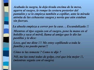 Acabada la suegra, la deja tirada encima de la mesa, agarra al suegro, le rompe la costura posterior del pantalón y se lo empieza también a cepillar, ante la mirada atónita de las exhaustas suegra y novia que aún estaban sin fuerzas. La abuela empieza a correr por la casa . . Escandalizada !! Mientras el tipo seguía con el suegro, pone la mano en el bolsillo y saca el móvil, llama al amigo que le dio las pastillas y le dice: Loco, qué me diste !!! Me estoy cepillando a toda la familia y no puedo parar!! Cómo te las tomaste ? Como te dije ? NO, me las tomé todas de golpe, creí que iría mejor !!, (mientras seguía con el suegro) 