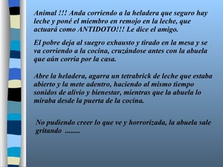 Animal !!! Anda corriendo a la heladera que seguro hay leche y poné el miembro en remojo en la leche, que actuará como ANTIDOTO!!! Le dice el amigo. El pobre deja al suegro exhausto y tirado en la mesa y se va corriendo a la cocina, cruzándose antes con la abuela que aún corría por la casa. Abre la heladera, agarra un tetrabrick de leche que estaba abierto y la mete adentro, haciendo al mismo tiempo sonidos de alivio y bienestar, mientras que la abuela lo miraba desde la puerta de la cocina. No pudiendo creer lo que ve y horrorizada, la abuela sale gritando  ........ 