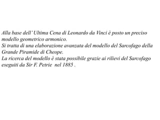 Alla base dell’Ultima Cena di Leonardo da Vinci è posto un preciso
modello geometrico armonico.
Si tratta di una elaborazione avanzata del modello del Sarcofago della
Grande Piramide di Cheope.
La ricerca del modello è stata possibile grazie ai rilievi del Sarcofago
eseguiti da Sir F. Petrie nel 1885 .
 