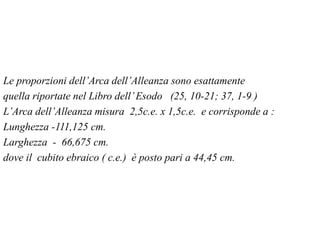 Le proporzioni dell’Arca dell’Alleanza sono esattamente
quella riportate nel Libro dell’Esodo (25, 10-21; 37, 1-9 )
L’Arca dell’Alleanza misura 2,5c.e. x 1,5c.e. e corrisponde a :
Lunghezza -111,125 cm.
Larghezza - 66,675 cm.
dove il cubito ebraico ( c.e.) è posto pari a 44,45 cm.
 