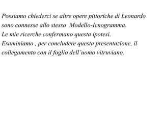 Possiamo chiederci se altre opere pittoriche di Leonardo
sono connesse allo stesso Modello-Icnogramma.
Le mie ricerche confermano questa ipotesi.
Esaminiamo , per concludere questa presentazione, il
collegamento con il foglio dell’uomo vitruviano.
 
