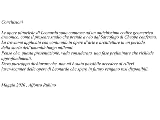 Conclusioni
Le opere pittoriche di Leonardo sono connesse ad un antichissimo codice geometrico
armonico, come il presente studio che prende avvio dal Sarcofago di Cheope conferma.
Lo troviamo applicato con continuità in opere d’arte e architetture in un periodo
della storia dell’umanità lungo millenni.
Penso che, questa presentazione, vada considerata una fase preliminare che richiede
approfondimenti.
Devo purtroppo dichiarare che non mi è stato possibile accedere ai rilievi
laser-scanner delle opere di Leonardo che spero in futuro vengano resi disponibili.
Maggio 2020 , Alfonso Rubino
 