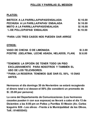 POLLOS Y PARRILAS EL MESSON 
PLATOS: 
BISTECK A LA PARRILLA/PAPAS/ENSALADA S/.16.00 
PECHUGA A LA PARILLA/PAPAS/ ENSALADA S/.16.00 
MIXTO A LA PARRILLA/PAPAS/ENSALADA S/.16.00 
¼ DE POLLO/PAPAS/ ENSALADA S/.10.50 
*PARA LOS TRES CASOS NOS PUEDEN DAR ARROZ 
OTROS: 
VASO DE CHICHA O DE LIMONADA S/.3.00 
POSTRE (GELATINA, LECHE ASADA, HELADOS, FLAN) S/.6.00 
*TENEMOS LA OPCIÓN DE TENER TODO UN PISO 
EXCLUSIVAMENTE PARA NOSOTROS Y TAMBIÉN EL 
USO DE LOS TELEVISORES. 
**PARA LA RESERVA TENEMOS QUE DAR EL 50%, 15 DIAS 
ANTES. 
Hermanos el día domingo 30 de Noviembre se estará recogiendo 
el dinero total o si desean el 50% (Se consideró un promedio de 
S/. 25.00 por persona) 
La cena del Departamento de Comunicaciones (Los hermanos 
casados pueden ir con sus esposas) se llevará a cabo el día 13 de 
Diciembre a las 8:00 pm en Pollos y Parrillas El Mesón (Av. Carlos 
Izaguirre 826 - Los olivos - Frente a la Municipalidad de los Olivos. 
Telf.: 014855543) 
